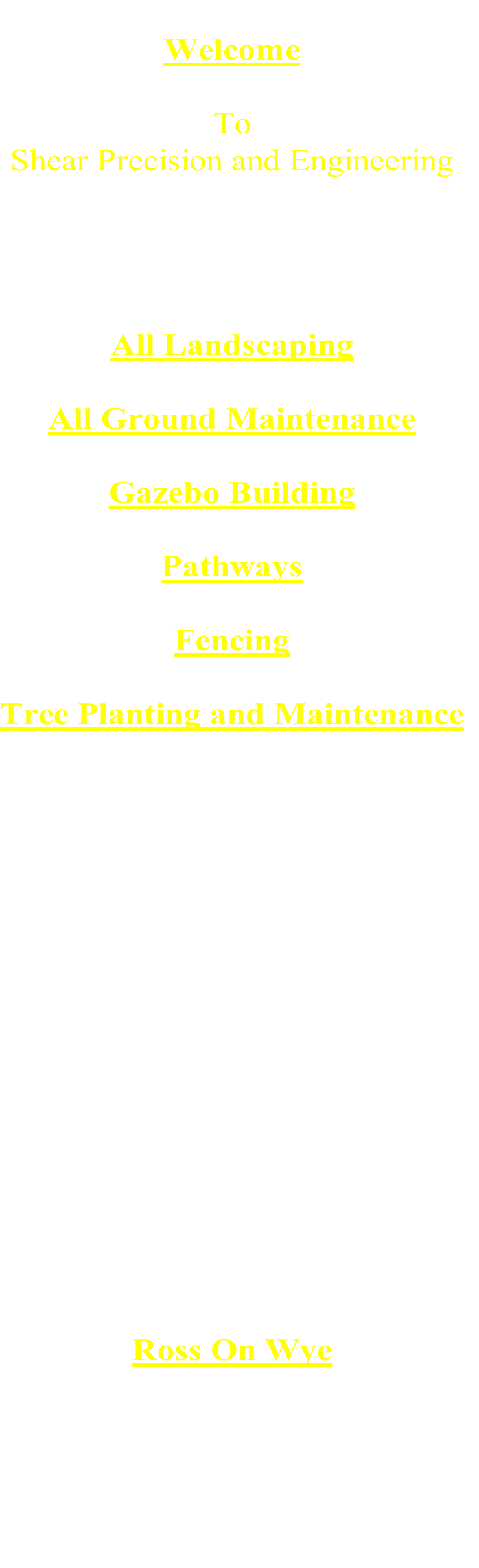 
Welcome

To 
Shear Precision and Engineering




All Landscaping

All Ground Maintenance

Gazebo Building

Pathways

Fencing

Tree Planting and Maintenance





























Ross On Wye

5 Stowfield Cable Works
Lydbrook
Gloucester
GL17 9NG

